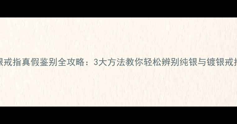 银戒指真假鉴别全攻略3大方法教你轻松辨别纯银与镀银戒指