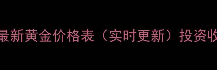 银星金店最新黄金价格表实时更新投资收藏全攻略