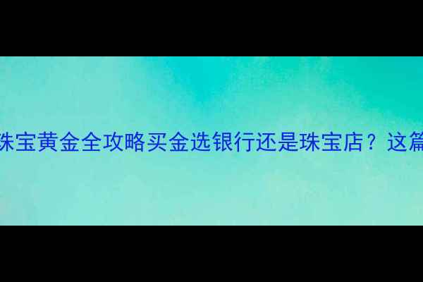 图片 银行纸黄金vs珠宝黄金全攻略买金选银行还是珠宝店？这篇看完不踩坑！