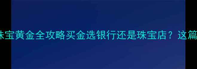 图片 银行纸黄金vs珠宝黄金全攻略买金选银行还是珠宝店？这篇看完不踩坑！1