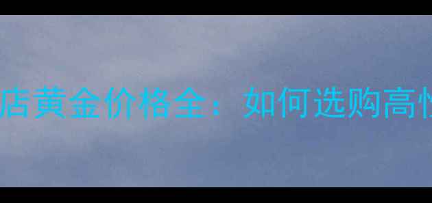 银行黄金vs珠宝店黄金价格全如何选购高性价比黄金首饰