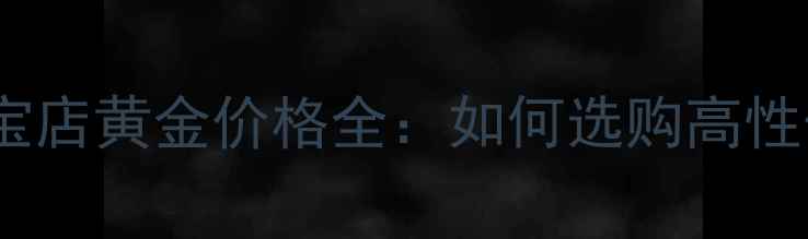 图片 银行黄金vs珠宝店黄金价格全：如何选购高性价比黄金首饰2