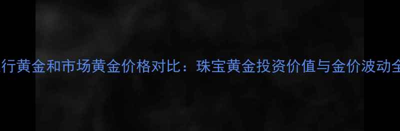 银行黄金和市场黄金价格对比珠宝黄金投资价值与金价波动全