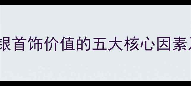 银饰价格影响银首饰价值的五大核心因素及选购避坑指南