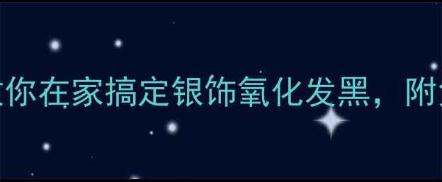银饰修复指南手把手教你在家搞定银饰氧化发黑附免费修复教程工具推荐