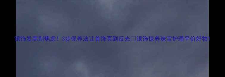 图片 银饰发黑别焦虑！3步保养法让首饰亮到反光✨银饰保养珠宝护理平价好物1