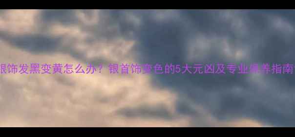 银饰发黑变黄怎么办银首饰变色的5大元凶及专业保养指南