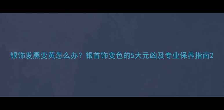 图片 银饰发黑变黄怎么办？银首饰变色的5大元凶及专业保养指南2