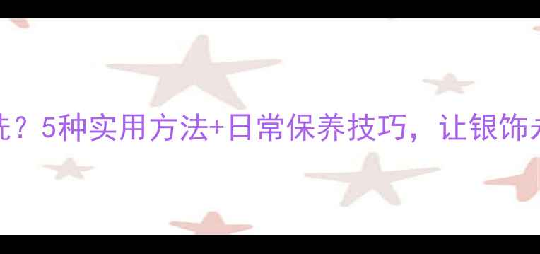图片 银饰发黑难清洗？5种实用方法+日常保养技巧，让银饰永远光亮如新！