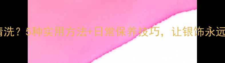 银饰发黑难清洗5种实用方法日常保养技巧让银饰永远光亮如新