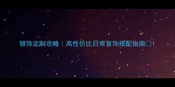 银饰定制攻略高性价比日常首饰搭配指南