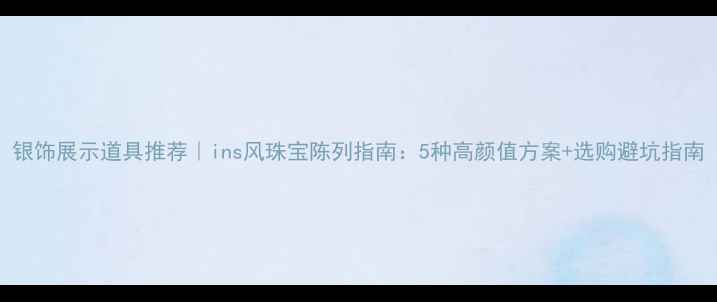 图片 银饰展示道具推荐｜ins风珠宝陈列指南：5种高颜值方案+选购避坑指南