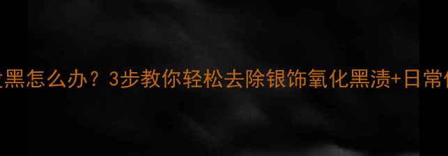 银饰氧化发黑怎么办3步教你轻松去除银饰氧化黑渍日常保养全攻略