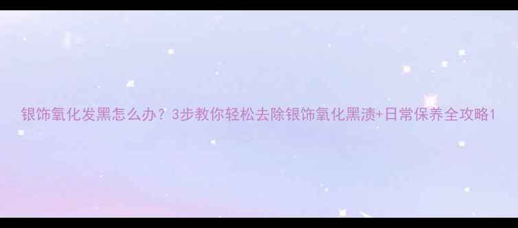 图片 银饰氧化发黑怎么办？3步教你轻松去除银饰氧化黑渍+日常保养全攻略1