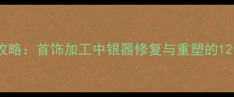 银饰熔化全攻略首饰加工中银器修复与重塑的12步专业技巧