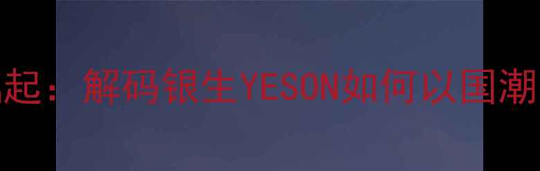 银饰界黑马品牌崛起解码银生YESON如何以国潮美学引爆消费市场