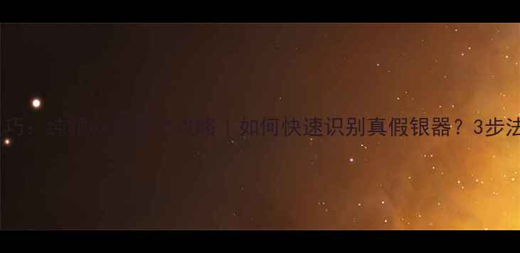 银饰辨别技巧纯银vs合金全攻略如何快速识别真假银器3步法轻松掌握