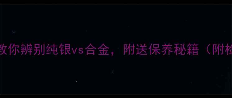 银饰避坑指南3步教你辨别纯银vs合金附送保养秘籍附检测方法避雷品牌