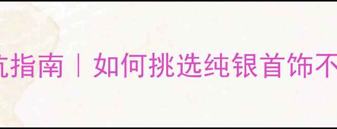 银饰避坑指南如何挑选纯银首饰不踩雷