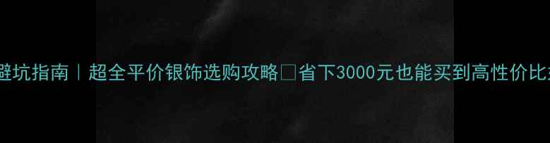 银饰避坑指南超全平价银饰选购攻略省下3000元也能买到高性价比好货