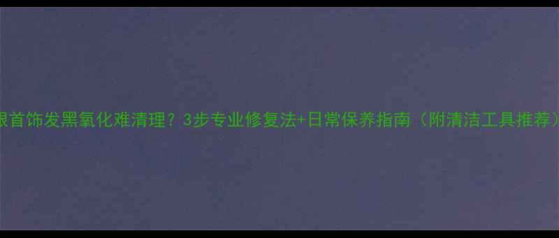 图片 银首饰发黑氧化难清理？3步专业修复法+日常保养指南（附清洁工具推荐）