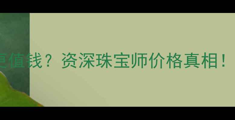 镀金vs黄金哪个更值钱资深珠宝师价格真相附选购避坑指南