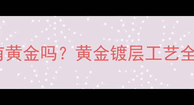 图片 镀金层下真有黄金吗？黄金镀层工艺全与选购指南1