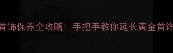 镀金首饰保养全攻略手把手教你延长黄金首饰寿命