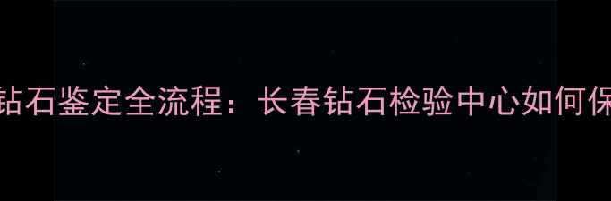 图片 长春市权威机构钻石鉴定全流程：长春钻石检验中心如何保障珠宝消费安全