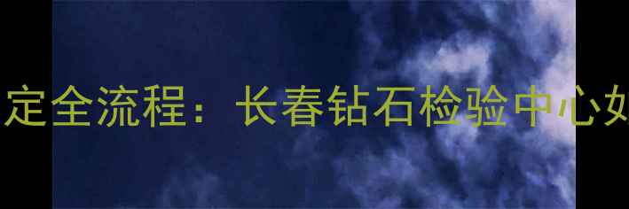 图片 长春市权威机构钻石鉴定全流程：长春钻石检验中心如何保障珠宝消费安全1