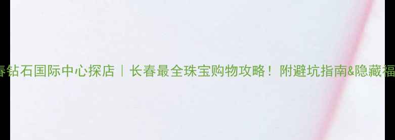 长春钻石国际中心探店长春最全珠宝购物攻略附避坑指南隐藏福利