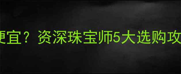图片 长春黄金哪里买最便宜？资深珠宝师5大选购攻略，附避坑指南💎2