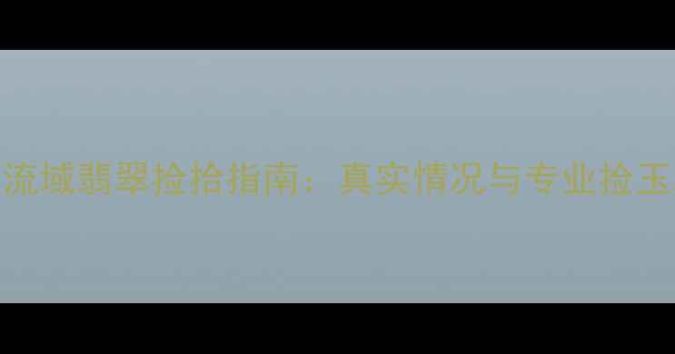 长江流域翡翠捡拾指南真实情况与专业捡玉攻略