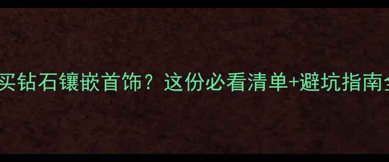图片 长沙哪里买钻石镶嵌首饰？这份必看清单+避坑指南全公开！1