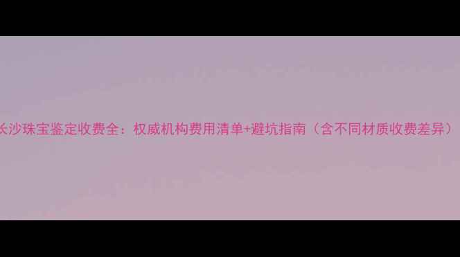 长沙珠宝鉴定收费全权威机构费用清单避坑指南含不同材质收费差异