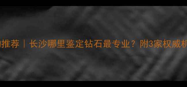 图片 长沙钻石鉴定机构推荐｜长沙哪里鉴定钻石最专业？附3家权威机构测评+避坑指南