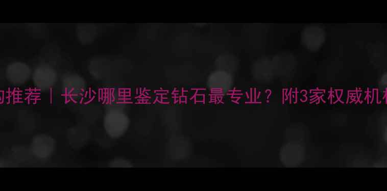 长沙钻石鉴定机构推荐长沙哪里鉴定钻石最专业附3家权威机构测评避坑指南
