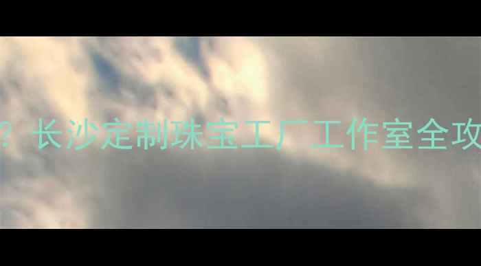 图片 长沙首饰加工哪里好？长沙定制珠宝工厂工作室全攻略（附地址+工艺）1