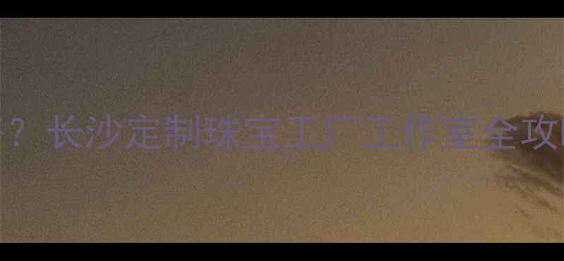 长沙首饰加工哪里好长沙定制珠宝工厂工作室全攻略附地址工艺