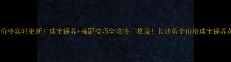 长沙黄金价格实时更新珠宝保养搭配技巧全攻略收藏长沙黄金价格珠宝保养黄金选购