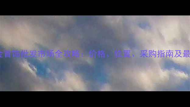 长沙黄金首饰批发市场全攻略价格位置采购指南及最新动态