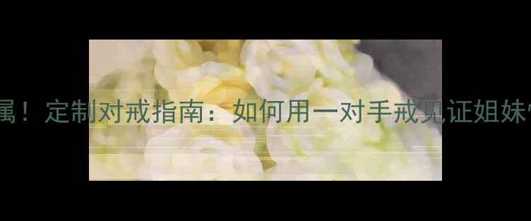 闺蜜专属定制对戒指南如何用一对手戒见证姐妹情