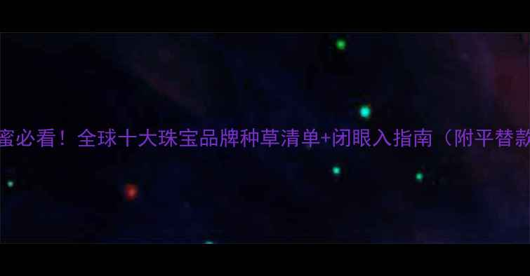 图片 闺蜜必看！全球十大珠宝品牌种草清单+闭眼入指南（附平替款）