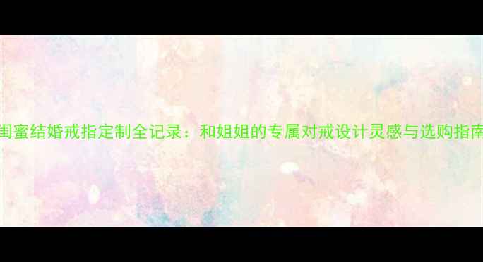 图片 闺蜜结婚戒指定制全记录：和姐姐的专属对戒设计灵感与选购指南