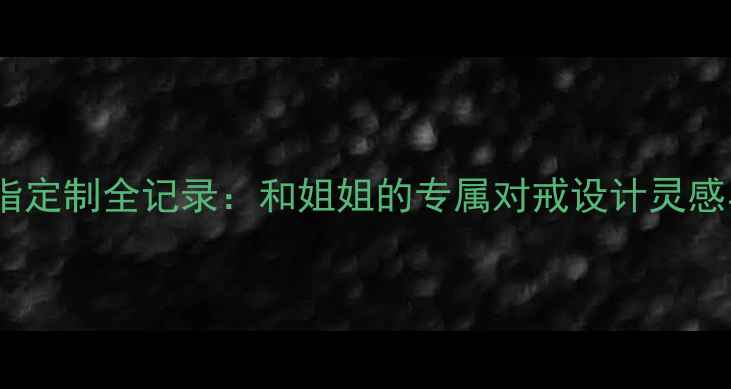 闺蜜结婚戒指定制全记录和姐姐的专属对戒设计灵感与选购指南