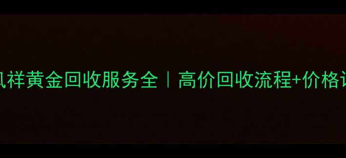 阜阳老凤祥黄金回收服务全高价回收流程价格评估指南
