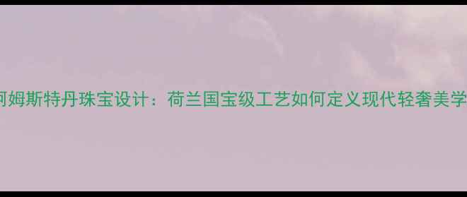 阿姆斯特丹珠宝设计荷兰国宝级工艺如何定义现代轻奢美学