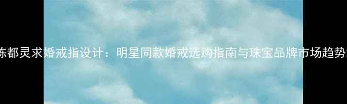 陈都灵求婚戒指设计明星同款婚戒选购指南与珠宝品牌市场趋势