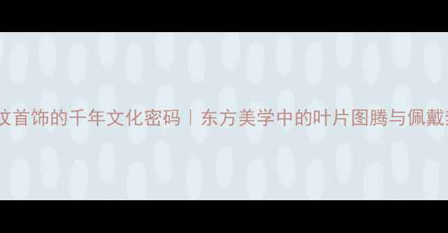 图片 雕叶纹首饰的千年文化密码｜东方美学中的叶片图腾与佩戴禁忌2