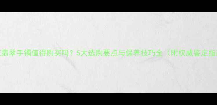 雕花翡翠手镯值得购买吗5大选购要点与保养技巧全附权威鉴定指南